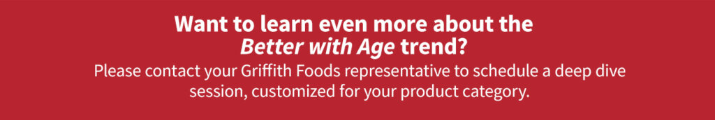 Contact your Griffith Foods representative to learn more about the Better with Age trend.