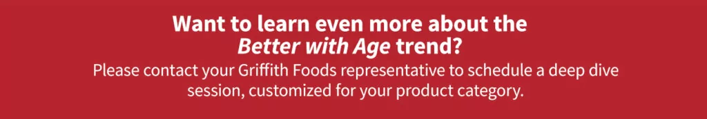 Contact your Griffith Foods representative to learn more about the Better with Age trend.