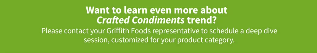 Contact your Griffith Foods representative to learn more about the Crafted Condiments trend.