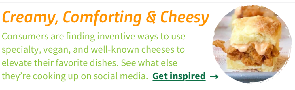 Consumers are finding inventive ways to use specialty, vegan, and well-known cheeses to elevate their favorite dishes. See what else they’re cooking up on social media. Get inspired.