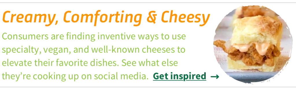 Consumers are finding inventive ways to use specialty, vegan, and well-known cheeses to elevate their favorite dishes. See what else they’re cooking up on social media. Get inspired.